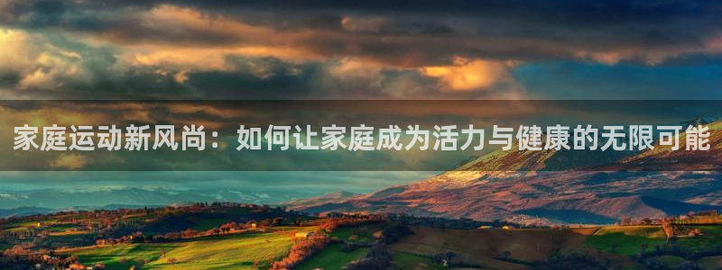 ug环球官网登录入口：家庭运动新风尚：如何让家庭成为活力与健康的无限可能